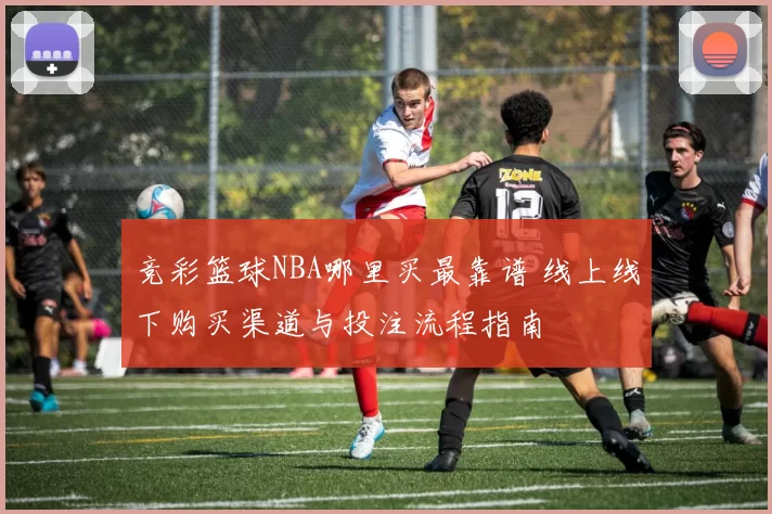 竞彩篮球NBA哪里买最靠谱 线上线下购买渠道与投注流程指南