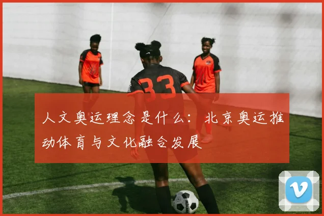 人文奥运理念是什么:北京奥运推动体育与文化融合发展