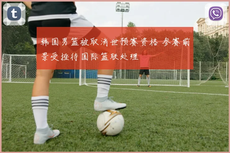 韩国男篮被取消世预赛资格 参赛前景受挫待国际篮联处理