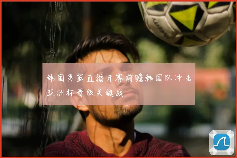 韩国男篮直播开赛前瞻韩国队冲击亚洲杯晋级关键战