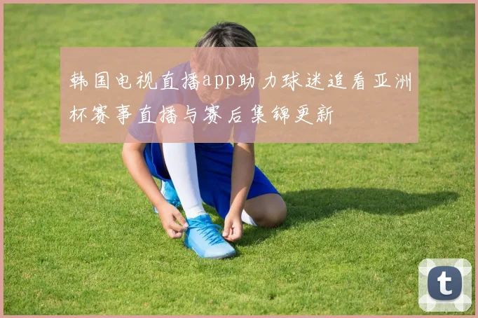 韩国电视直播app助力球迷追看亚洲杯赛事直播与赛后集锦更新