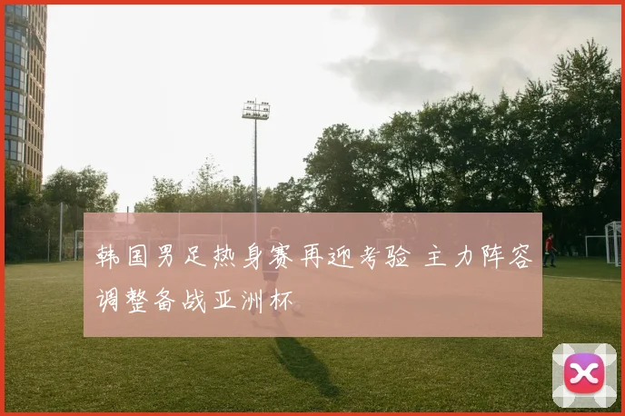 韩国男足热身赛再迎考验 主力阵容调整备战亚洲杯