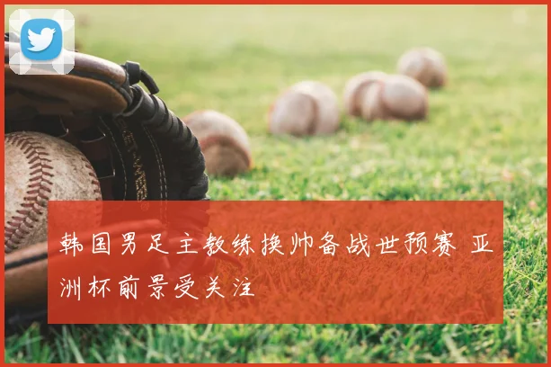 韩国男足主教练换帅备战世预赛 亚洲杯前景受关注